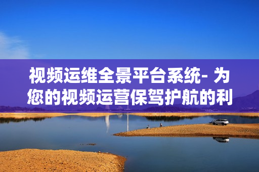 視頻運維全景平臺系統(tǒng)- 為您的視頻運營保駕護航的利器
