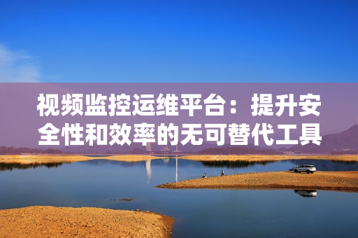 視頻監(jiān)控運維平臺：提升安全性和效率的無可替代工具