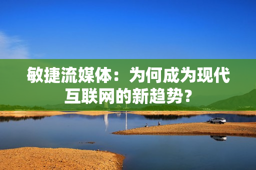 敏捷流媒體：為何成為現(xiàn)代互聯(lián)網(wǎng)的新趨勢？