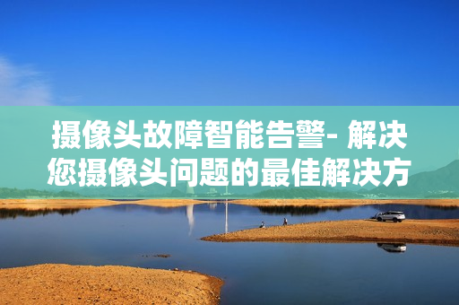 攝像頭故障智能告警- 解決您攝像頭問題的最佳解決方案