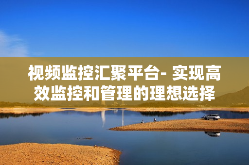 視頻監(jiān)控匯聚平臺(tái)- 實(shí)現(xiàn)高效監(jiān)控和管理的理想選擇