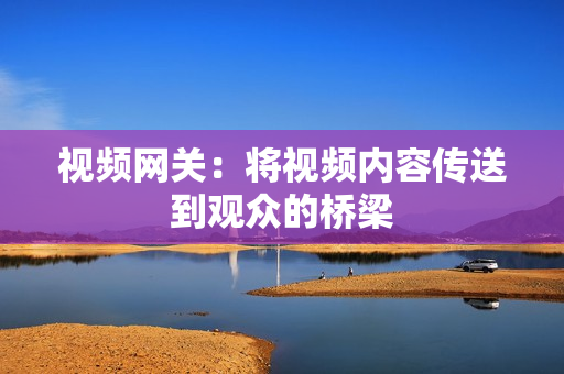 視頻網(wǎng)關(guān)：將視頻內(nèi)容傳送到觀眾的橋梁