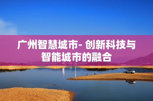廣州智慧城市- 創(chuàng)新科技與智能城市的融合