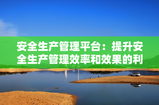 安全生產(chǎn)管理平臺(tái)：提升安全生產(chǎn)管理效率和效果的利器