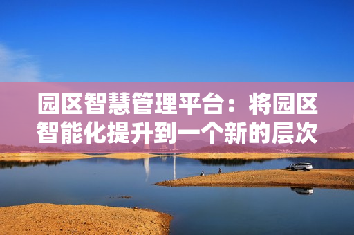 園區(qū)智慧管理平臺：將園區(qū)智能化提升到一個新的層次