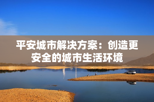 平安城市解決方案：創(chuàng)造更安全的城市生活環(huán)境