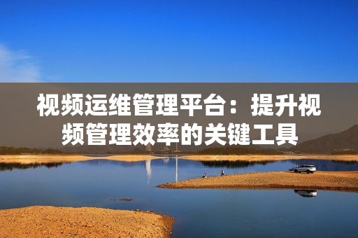 視頻運(yùn)維管理平臺(tái)：提升視頻管理效率的關(guān)鍵工具