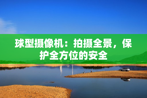 球型攝像機：拍攝全景，保護(hù)全方位的安全
