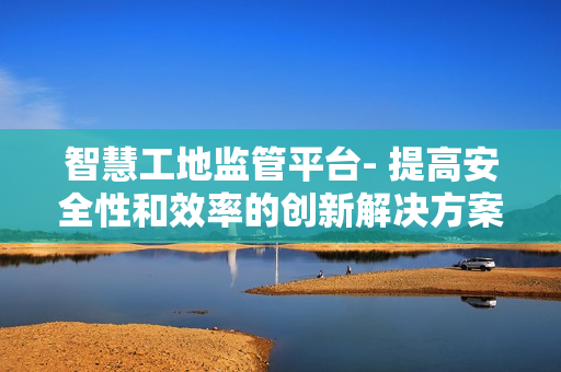 智慧工地監(jiān)管平臺(tái)- 提高安全性和效率的創(chuàng)新解決方案
