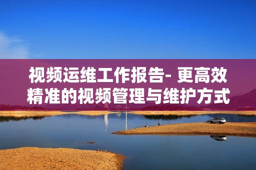 視頻運維工作報告- 更高效精準(zhǔn)的視頻管理與維護(hù)方式