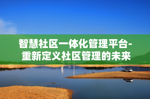 智慧社區(qū)一體化管理平臺- 重新定義社區(qū)管理的未來