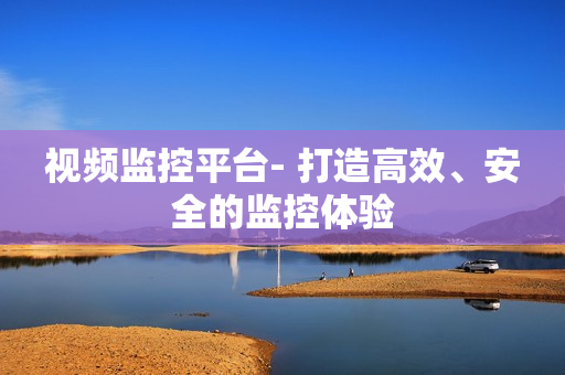 視頻監(jiān)控平臺- 打造高效、安全的監(jiān)控體驗