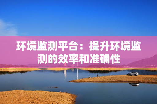 環(huán)境監(jiān)測平臺：提升環(huán)境監(jiān)測的效率和準確性