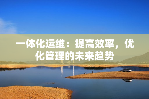 一體化運(yùn)維：提高效率，優(yōu)化管理的未來(lái)趨勢(shì)