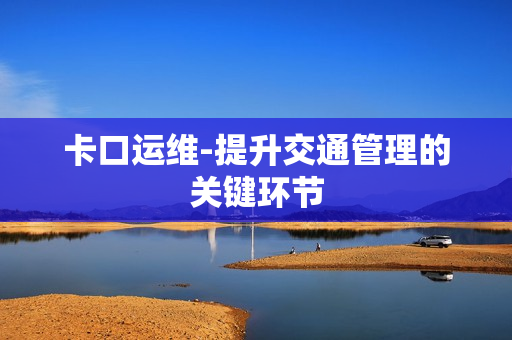 卡口運(yùn)維-提升交通管理的關(guān)鍵環(huán)節(jié)