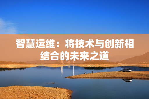 智慧運(yùn)維：將技術(shù)與創(chuàng)新相結(jié)合的未來之道
