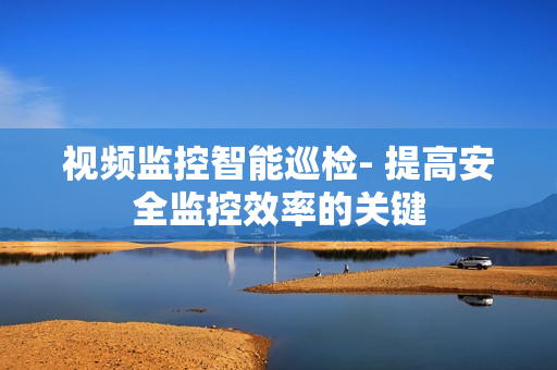 視頻監(jiān)控智能巡檢- 提高安全監(jiān)控效率的關鍵
