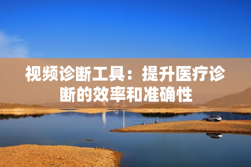 視頻診斷工具：提升醫(yī)療診斷的效率和準(zhǔn)確性