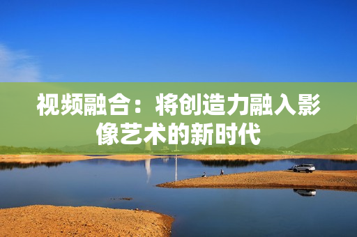 視頻融合：將創(chuàng)造力融入影像藝術(shù)的新時(shí)代