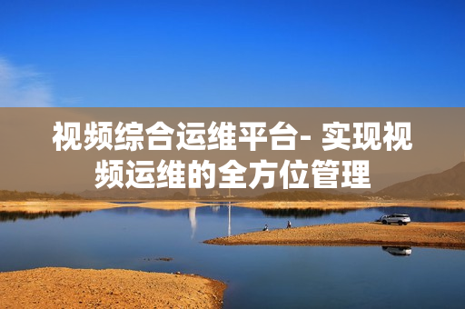 視頻綜合運維平臺- 實現(xiàn)視頻運維的全方位管理