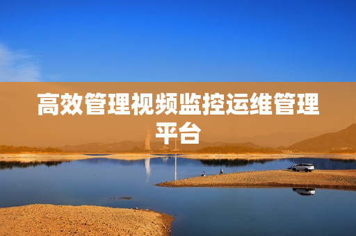 高效管理視頻監(jiān)控運(yùn)維管理平臺(tái)