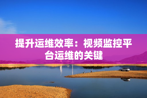 提升運(yùn)維效率：視頻監(jiān)控平臺(tái)運(yùn)維的關(guān)鍵