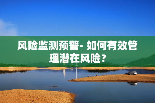 風(fēng)險監(jiān)測預(yù)警- 如何有效管理潛在風(fēng)險？