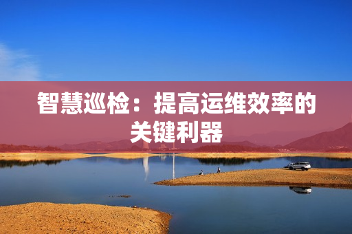 智慧巡檢：提高運維效率的關(guān)鍵利器