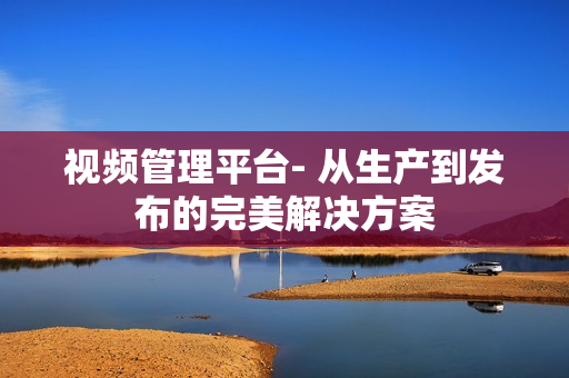 視頻管理平臺- 從生產(chǎn)到發(fā)布的完美解決方案