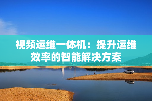視頻運(yùn)維一體機(jī)：提升運(yùn)維效率的智能解決方案