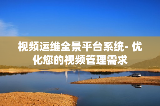 視頻運維全景平臺系統(tǒng)- 優(yōu)化您的視頻管理需求