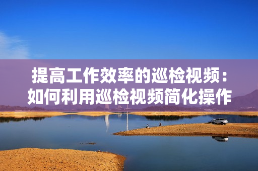 提高工作效率的巡檢視頻：如何利用巡檢視頻簡化操作流程？
