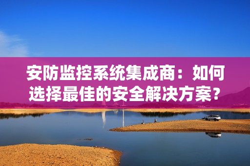 安防監(jiān)控系統(tǒng)集成商：如何選擇最佳的安全解決方案？