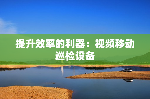 提升效率的利器：視頻移動(dòng)巡檢設(shè)備