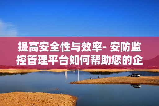 提高安全性與效率- 安防監(jiān)控管理平臺如何幫助您的企業(yè)？