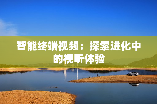 智能終端視頻：探索進(jìn)化中的視聽體驗(yàn)