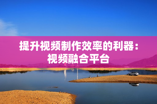 提升視頻制作效率的利器：視頻融合平臺(tái)