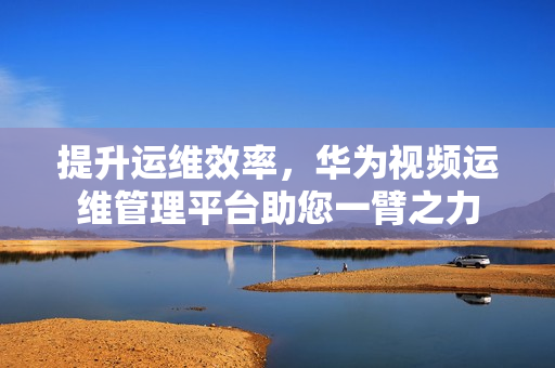 提升運(yùn)維效率，華為視頻運(yùn)維管理平臺(tái)助您一臂之力