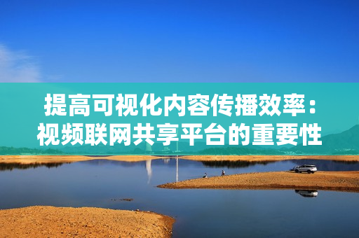 提高可視化內(nèi)容傳播效率：視頻聯(lián)網(wǎng)共享平臺的重要性