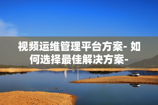 視頻運維管理平臺方案- 如何選擇最佳解決方案-
