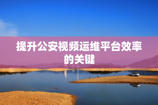 提升公安視頻運(yùn)維平臺效率的關(guān)鍵