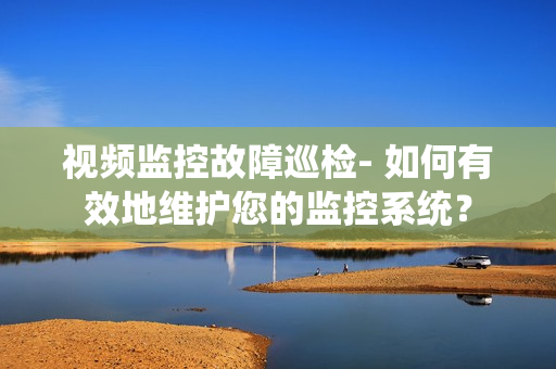 視頻監(jiān)控故障巡檢- 如何有效地維護(hù)您的監(jiān)控系統(tǒng)？