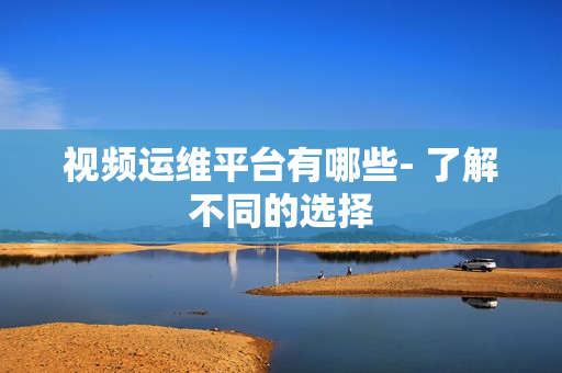 視頻運(yùn)維平臺(tái)有哪些- 了解不同的選擇