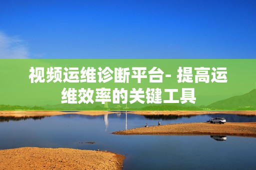 視頻運(yùn)維診斷平臺(tái)- 提高運(yùn)維效率的關(guān)鍵工具