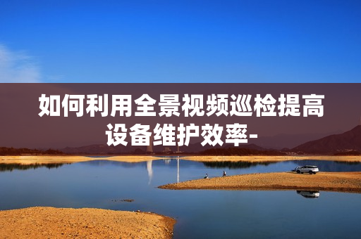 如何利用全景視頻巡檢提高設(shè)備維護(hù)效率-