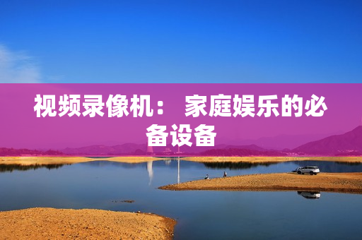 視頻錄像機： 家庭娛樂的必備設(shè)備
