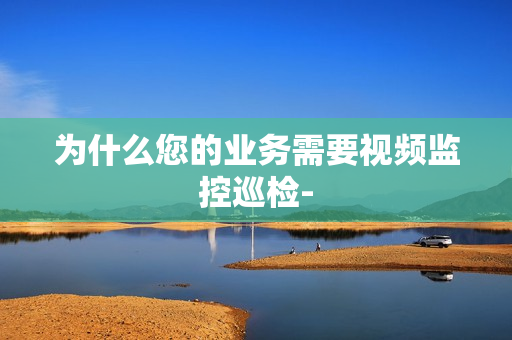 為什么您的業(yè)務(wù)需要視頻監(jiān)控巡檢-