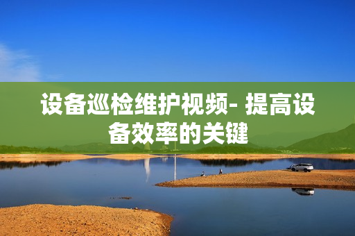設(shè)備巡檢維護(hù)視頻- 提高設(shè)備效率的關(guān)鍵