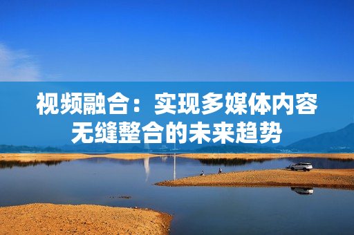 視頻融合：實現(xiàn)多媒體內(nèi)容無縫整合的未來趨勢