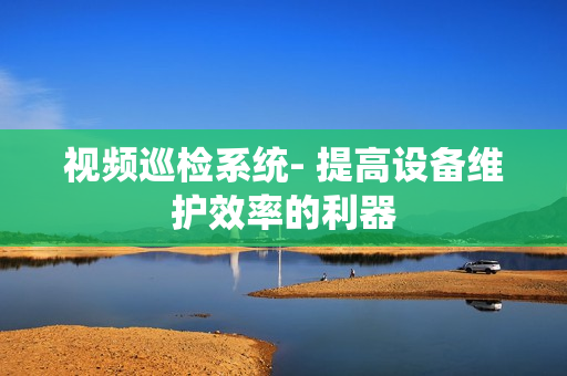 視頻巡檢系統(tǒng)- 提高設(shè)備維護(hù)效率的利器